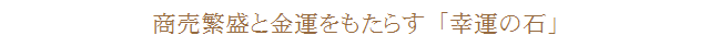 商売繁盛と金運をもたらす「幸運の石」